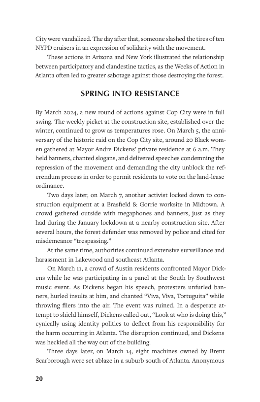 Citywere vandalized. The dayafter that, someone slashed thetires of ten NYPD cruisers in an expression of solidarity with the movement.  ‘These actions in Arizona and New York illustrated the relationship between participatory and clandestine tactics, as the Weeks of Action in Atlanta often led to greater sabotage agai   those destroying the forst. SPRING INTO RESISTANCE  By March 2024, a new round of actions against Cop City were in full swing. The weekly picket at the construction site, established over the winter, continued to grow as temperatures rose. On March 5, the anni- versary of the historic raid on the Cop City site, around 20 Black wom- en gathered at Mayor Andre Dickens’ private residence at 6 a.m. They held banners, chanted slogans, and del repression of the movement and demanding the city unblock the ref-  rered speeches condemning the  erendum process in order to permit residents to vote on the land-lease ordinance.  ‘Two days later, on March 7, another activist locked down to con- struction equipment at a Brasfield & Gorrie worksite in Midtown. A crowd gathered outside with megaphones and banners, just as they had during the January lockdown at a nearby construction site. After several hours, the forest defender was removed by police and cited for ‘misdemeanor “trespassing”  Atthe same time, authori harassment in Lakewood and southeast Atlanta.  continued extensive surveillance and  On March 11, 2 crowd of Austin residents confronted Mayor Dick- ens while he was participating in a panel at the South by Southwest music event. As Dickens began his speech, protesters unfurled ban- ners, hurled insults at him, and chanted “Viva, Viva, Tortuguita” while throwing fliers into the air. The event was ruined. In a desperate at- tempt to shield himself, Dickens called out, “Look at who is doing this,” eynically using identity politics to deflect from his responsibility for the harm occurring in Atlanta. The disruption continued, and Dickens was heckled all the way out of the building.  ‘Three days later, on March 14, eight machines owned by Brent Searborough were set ablaze in a suburb south of Atlanta. Anonymous  20 